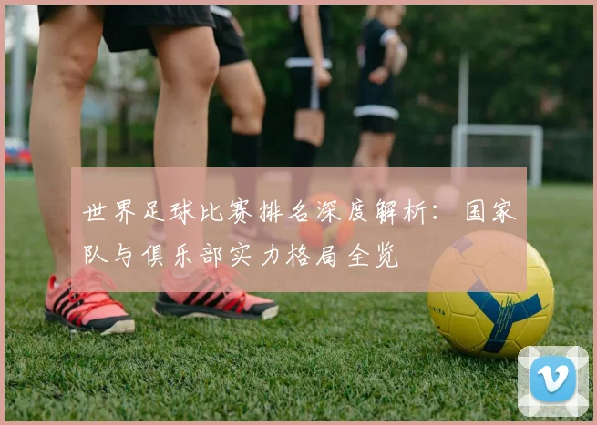 世界足球比赛排名深度解析：国家队与俱乐部实力格局全览