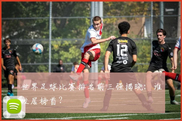世界足球比赛排名前三强揭晓:谁位居榜首?