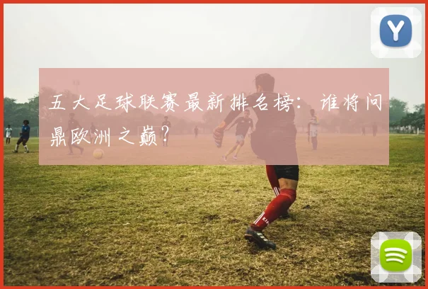 五大足球联赛最新排名榜：谁将问鼎欧洲之巅？