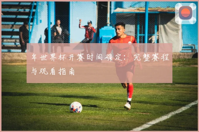 年世界杯开赛时间确定：完整赛程与观看指南