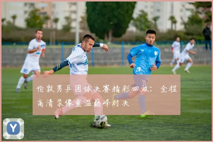 伦敦男乒团体决赛精彩回放：全程高清录像重温巅峰对决