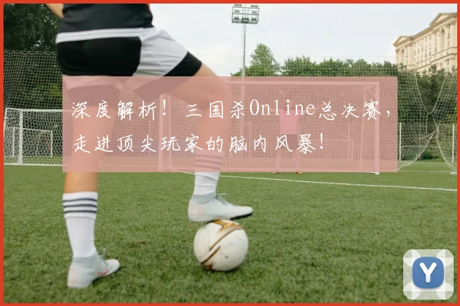 深度解析！三国杀Online总决赛，走进顶尖玩家的脑内风暴！