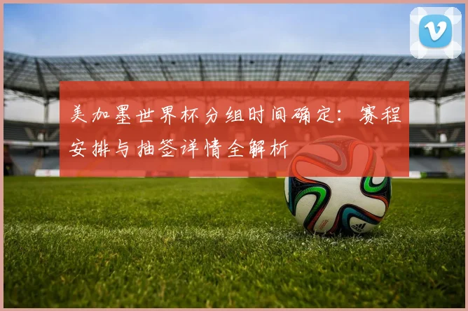 美加墨世界杯分组时间确定：赛程安排与抽签详情全解析