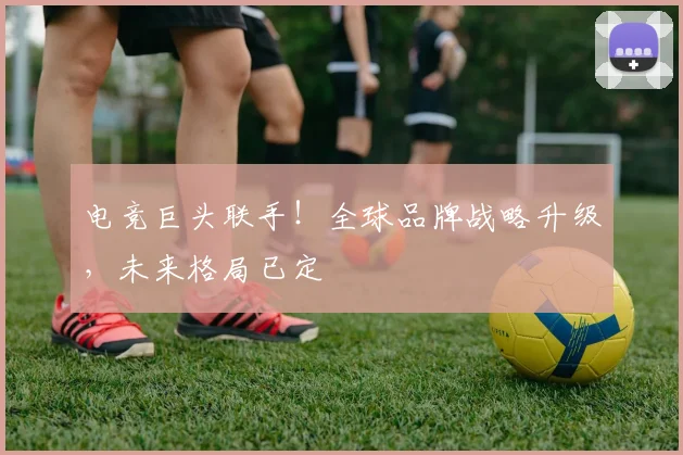 电竞巨头联手！全球品牌战略升级，未来格局已定