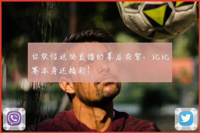 你敢信这场直播的幕后花絮，比比赛本身还精彩！