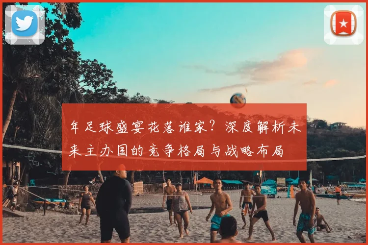 年足球盛宴花落谁家？深度解析未来主办国的竞争格局与战略布局