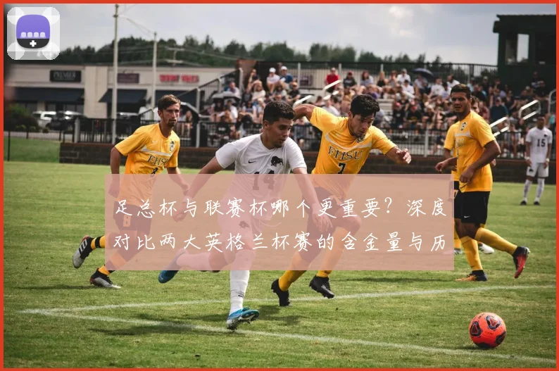 足总杯与联赛杯哪个更重要？深度对比两大英格兰杯赛的含金量与历史地位